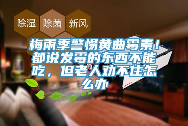 梅雨季警惕黃曲霉素!都說發霉的東西不能吃,但老人勸不住怎么辦